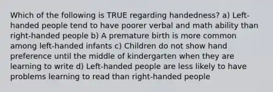 Which of the following is TRUE regarding handedness? a) Left-handed people tend to have poorer verbal and math ability than right-handed people b) A premature birth is more common among left-handed infants c) Children do not show hand preference until the middle of kindergarten when they are learning to write d) Left-handed people are less likely to have problems learning to read than right-handed people