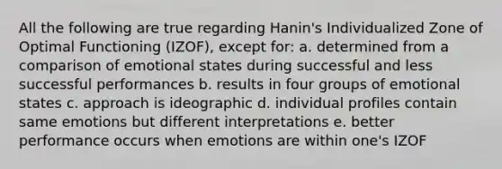 All the following are true regarding Hanin's Individualized Zone of Optimal Functioning (IZOF), except for: a. determined from a comparison of emotional states during successful and less successful performances b. results in four groups of emotional states c. approach is ideographic d. individual profiles contain same emotions but different interpretations e. better performance occurs when emotions are within one's IZOF