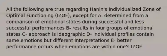 All the following are true regarding Hanin's Individualized Zone of Optimal Functioning (IZOF), except for A- determined from a comparison of emotional states during successful and less successful performances B- results in four groups of emotional states C- approach is ideographic D- individual profiles contain same emotions but different interpretations E- better performance occurs when emotions are within one's IZOF