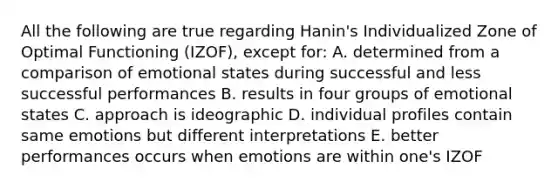 All the following are true regarding Hanin's Individualized Zone of Optimal Functioning (IZOF), except for: A. determined from a comparison of emotional states during successful and less successful performances B. results in four groups of emotional states C. approach is ideographic D. individual profiles contain same emotions but different interpretations E. better performances occurs when emotions are within one's IZOF