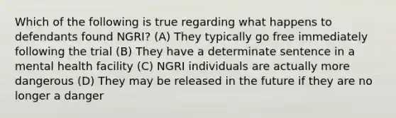 Which of the following is true regarding what happens to defendants found NGRI? (A) They typically go free immediately following the trial (B) They have a determinate sentence in a mental health facility (C) NGRI individuals are actually more dangerous (D) They may be released in the future if they are no longer a danger