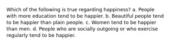 Which of the following is true regarding happiness? a. People with more education tend to be happier. b. Beautiful people tend to be happier than plain people. c. Women tend to be happier than men. d. People who are socially outgoing or who exercise regularly tend to be happier.