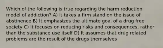 Which of the following is true regarding the harm reduction model of addiction? A) It takes a firm stand on the issue of abstinence B) It emphasizes the ultimate goal of a drug free society C) It focuses on reducing risks and consequences, rather than the substance use itself D) It assumes that drug related problems are the result of the drugs themselves