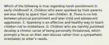 Which of the following is true regarding harsh punishment in early childhood? A. Children who were spanked by their parents are less likely to spank their own children. B. There is no link between physical punishment and later child and adolescent aggression. C. Spanking is an effective and healthy way to teach children not to misbehave. D. Children who are harshly punished develop a chronic sense of being personally threatened, which prompts a focus on their own discuss rather than a sympathetic orientation to other's needs.