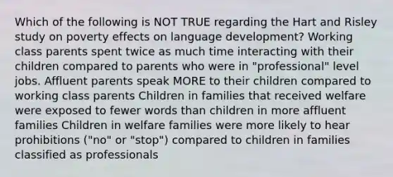 Which of the following is NOT TRUE regarding the Hart and Risley study on poverty effects on language development? Working class parents spent twice as much time interacting with their children compared to parents who were in "professional" level jobs. Affluent parents speak MORE to their children compared to working class parents Children in families that received welfare were exposed to fewer words than children in more affluent families Children in welfare families were more likely to hear prohibitions ("no" or "stop") compared to children in families classified as professionals