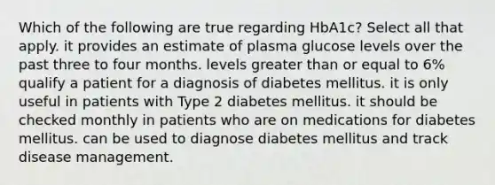 Which of the following are true regarding HbA1c? Select all that apply. it provides an estimate of plasma glucose levels over the past three to four months. levels greater than or equal to 6% qualify a patient for a diagnosis of diabetes mellitus. it is only useful in patients with Type 2 diabetes mellitus. it should be checked monthly in patients who are on medications for diabetes mellitus. can be used to diagnose diabetes mellitus and track disease management.