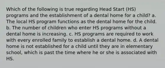 Which of the following is true regarding Head Start (HS) programs and the establishment of a dental home for a child? a. The local HS program functions as the dental home for the child. b. The number of children who enter HS programs without a dental home is increasing. c. HS programs are required to work with every enrolled family to establish a dental home. d. A dental home is not established for a child until they are in elementary school, which is past the time where he or she is associated with HS.