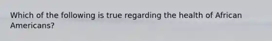 Which of the following is true regarding the health of African Americans?