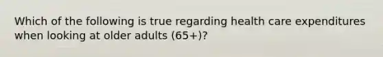 Which of the following is true regarding health care expenditures when looking at older adults (65+)?