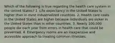 Which of the following is true regarding the health care system in the United States? 1. Life expectancy in the United States is higher than in most industrialized countries. 2. Health care costs in the United States are higher because individuals are sicker in the United States than in other countries. 3. Nearly 100,000 people die each year from errors in health care that could be prevented. 4. Emergency rooms are an inexpensive and accessible approach to treating common illnesses.