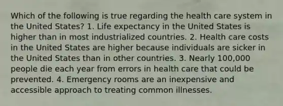 Which of the following is true regarding the health care system in the United States? 1. Life expectancy in the United States is higher than in most industrialized countries. 2. Health care costs in the United States are higher because individuals are sicker in the United States than in other countries. 3. Nearly 100,000 people die each year from errors in health care that could be prevented. 4. Emergency rooms are an inexpensive and accessible approach to treating common illnesses.