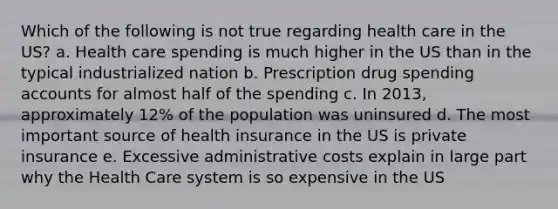 Which of the following is not true regarding health care in the US? a. Health care spending is much higher in the US than in the typical industrialized nation b. Prescription drug spending accounts for almost half of the spending c. In 2013, approximately 12% of the population was uninsured d. The most important source of health insurance in the US is private insurance e. Excessive administrative costs explain in large part why the Health Care system is so expensive in the US