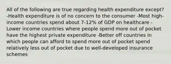 All of the following are true regarding health expenditure except? -Health expenditure is of no concern to the consumer -Most high-income countries spend about 7-12% of GDP on healthcare -Lower income countries where people spend more out of pocket have the highest private expenditure -Better off countries in which people can afford to spend more out of pocket spend relatively less out of pocket due to well-developed insurance schemes