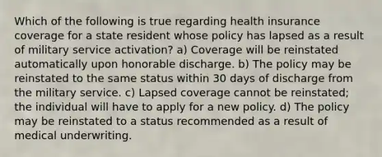 Which of the following is true regarding health insurance coverage for a state resident whose policy has lapsed as a result of military service activation? a) Coverage will be reinstated automatically upon honorable discharge. b) The policy may be reinstated to the same status within 30 days of discharge from the military service. c) Lapsed coverage cannot be reinstated; the individual will have to apply for a new policy. d) The policy may be reinstated to a status recommended as a result of medical underwriting.