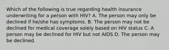 Which of the following is true regarding health insurance underwriting for a person with HIV? A. The person may only be declined if he/she has symptoms. B. The person may not be declined for medical coverage solely based on HIV status C. A person may be declined for HIV but not AIDS D. The person may be declined.