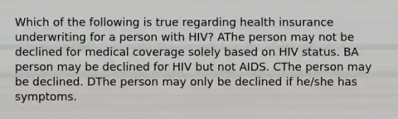 Which of the following is true regarding health insurance underwriting for a person with HIV? AThe person may not be declined for medical coverage solely based on HIV status. BA person may be declined for HIV but not AIDS. CThe person may be declined. DThe person may only be declined if he/she has symptoms.