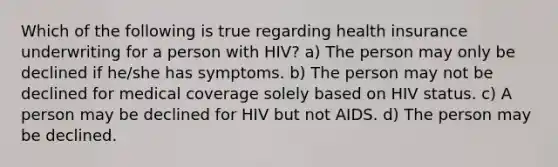 Which of the following is true regarding health insurance underwriting for a person with HIV? a) The person may only be declined if he/she has symptoms. b) The person may not be declined for medical coverage solely based on HIV status. c) A person may be declined for HIV but not AIDS. d) The person may be declined.