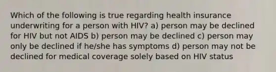 Which of the following is true regarding health insurance underwriting for a person with HIV? a) person may be declined for HIV but not AIDS b) person may be declined c) person may only be declined if he/she has symptoms d) person may not be declined for medical coverage solely based on HIV status