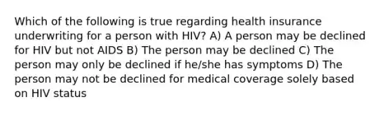 Which of the following is true regarding health insurance underwriting for a person with HIV? A) A person may be declined for HIV but not AIDS B) The person may be declined C) The person may only be declined if he/she has symptoms D) The person may not be declined for medical coverage solely based on HIV status