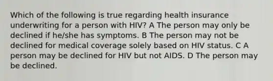 Which of the following is true regarding health insurance underwriting for a person with HIV? A The person may only be declined if he/she has symptoms. B The person may not be declined for medical coverage solely based on HIV status. C A person may be declined for HIV but not AIDS. D The person may be declined.