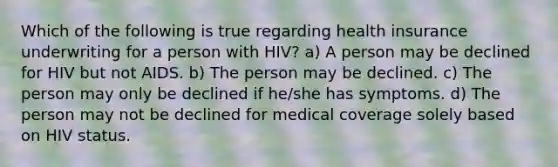 Which of the following is true regarding health insurance underwriting for a person with HIV? a) A person may be declined for HIV but not AIDS. b) The person may be declined. c) The person may only be declined if he/she has symptoms. d) The person may not be declined for medical coverage solely based on HIV status.