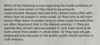 Which of the following is true regarding the health problems of people in rural areas? a) They tend to be primarily communicable diseases because they interact more often with others than do people in urban areas. b) They tend to be more serious than those of people living in urban areas because they are often diagnosed later in the disease process. c) They are typically less serious because people in rural areas tend to be more active than people in urban areas. d) They typically get diagnosed early because of the quality public health services in rural America.