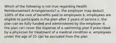 Which of the following is not true regarding Health Reimbursement Arrangements? a. the employer may deduct 100% of the cost of benefits paid to employees b. employees are eligible to participate in the plan after 2 years of service c. the plan can be fully funded and administered by the employer d. the plan can cover the expense of a swimming pool if prescribed by a physician for treatment of a medical condition e. employees under the age of 25 can be excluded from the plan