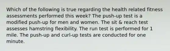 Which of the following is true regarding the health related fitness assessments performed this week? The push-up test is a modified push-up for men and women. The sit & reach test assesses hamstring flexibility. The run test is performed for 1 mile. The push-up and curl-up tests are conducted for one minute.