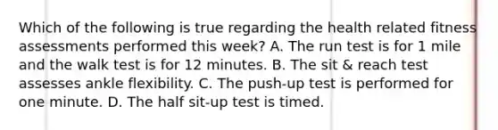 Which of the following is true regarding the health related fitness assessments performed this week? A. The run test is for 1 mile and the walk test is for 12 minutes. B. The sit & reach test assesses ankle flexibility. C. The push-up test is performed for one minute. D. The half sit-up test is timed.