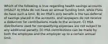 Which of the following is true regarding health savings accounts (HSAs)? A) HSAs do not have an annual funding limit, while FSAs do have such a limit. B) An HSA's only benefit is the tax-deferral of savings placed in the accounts, and taxpayers do not receive a deduction for contributions made to the account. C) HSA distributions used for nonqualifying expenses are not subject to any additional penalty. D) HSA contributions can be made by both the employee and the employer up to a certain annual limit.