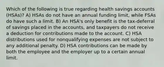 Which of the following is true regarding health savings accounts (HSAs)? A) HSAs do not have an annual funding limit, while FSAs do have such a limit. B) An HSA's only benefit is the tax-deferral of savings placed in the accounts, and taxpayers do not receive a deduction for contributions made to the account. C) HSA distributions used for nonqualifying expenses are not subject to any additional penalty. D) HSA contributions can be made by both the employee and the employer up to a certain annual limit.