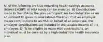 All of the following are true regarding health savings accounts (HSAs) EXCEPT: A) HSA funds can be invested. B) Contributions made to the HSA by the plan participant are tax-deductible as an adjustment to gross income (above-the-line). C) If an employer makes contributions to an HSA on behalf of an employee, the employer contributions are included in the taxable income of the employee. D) To be eligible to make HSA contributions, an individual must be covered by a high-deductible health insurance plan.