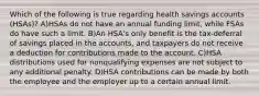 Which of the following is true regarding health savings accounts (HSAs)? A)HSAs do not have an annual funding limit, while FSAs do have such a limit. B)An HSA's only benefit is the tax-deferral of savings placed in the accounts, and taxpayers do not receive a deduction for contributions made to the account. C)HSA distributions used for nonqualifying expenses are not subject to any additional penalty. D)HSA contributions can be made by both the employee and the employer up to a certain annual limit.