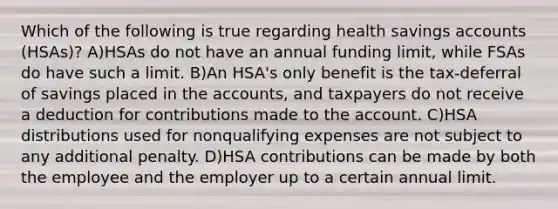 Which of the following is true regarding health savings accounts (HSAs)? A)HSAs do not have an annual funding limit, while FSAs do have such a limit. B)An HSA's only benefit is the tax-deferral of savings placed in the accounts, and taxpayers do not receive a deduction for contributions made to the account. C)HSA distributions used for nonqualifying expenses are not subject to any additional penalty. D)HSA contributions can be made by both the employee and the employer up to a certain annual limit.