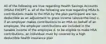 All of the following are true regarding Health Savings Accounts (HSAs) EXCEPT: a. all of the following are true regarding HSAs b. contributions made to the HSA by the plan participant are tax-deductible as an adjustment to gross income (above-the-line) c. if an employer makes contributions to an HSA on behalf of an employee, the employer contributions are included in the taxable income of the employee d. to be eligible to make HSA contributions, an individual must by covered by a high deductible health insurance plan