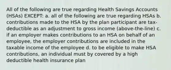 All of the following are true regarding Health Savings Accounts (HSAs) EXCEPT: a. all of the following are true regarding HSAs b. contributions made to the HSA by the plan participant are tax-deductible as an adjustment to gross income (above-the-line) c. if an employer makes contributions to an HSA on behalf of an employee, the employer contributions are included in the taxable income of the employee d. to be eligible to make HSA contributions, an individual must by covered by a high deductible health insurance plan