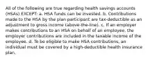 All of the following are true regarding health savings accounts (HSAs) EXCEPT: a. HSA funds can be invested. b. Contributions made to the HSA by the plan participant are tax-deductible as an adjustment to gross income (above-the-line). c. If an employer makes contributions to an HSA on behalf of an employee, the employer contributions are included in the taxable income of the employee. d. To be eligible to make HSA contributions, an individual must be covered by a high-deductible health insurance plan.