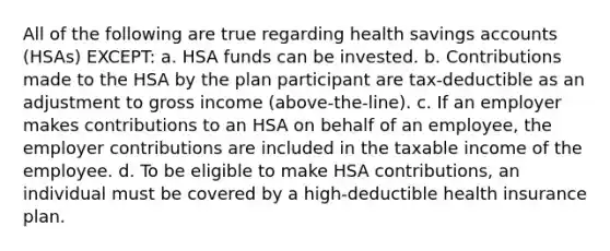 All of the following are true regarding health savings accounts (HSAs) EXCEPT: a. HSA funds can be invested. b. Contributions made to the HSA by the plan participant are tax-deductible as an adjustment to gross income (above-the-line). c. If an employer makes contributions to an HSA on behalf of an employee, the employer contributions are included in the taxable income of the employee. d. To be eligible to make HSA contributions, an individual must be covered by a high-deductible health insurance plan.