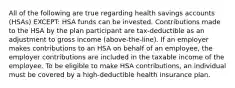 All of the following are true regarding health savings accounts (HSAs) EXCEPT: HSA funds can be invested. Contributions made to the HSA by the plan participant are tax-deductible as an adjustment to gross income (above-the-line). If an employer makes contributions to an HSA on behalf of an employee, the employer contributions are included in the taxable income of the employee. To be eligible to make HSA contributions, an individual must be covered by a high-deductible health insurance plan.