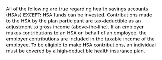 All of the following are true regarding health savings accounts (HSAs) EXCEPT: HSA funds can be invested. Contributions made to the HSA by the plan participant are tax-deductible as an adjustment to gross income (above-the-line). If an employer makes contributions to an HSA on behalf of an employee, the employer contributions are included in the taxable income of the employee. To be eligible to make HSA contributions, an individual must be covered by a high-deductible health insurance plan.