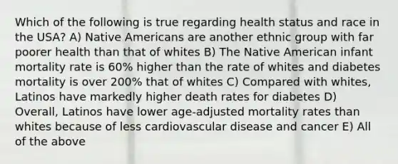 Which of the following is true regarding health status and race in the USA? A) Native Americans are another ethnic group with far poorer health than that of whites B) The Native American infant mortality rate is 60% higher than the rate of whites and diabetes mortality is over 200% that of whites C) Compared with whites, Latinos have markedly higher death rates for diabetes D) Overall, Latinos have lower age-adjusted mortality rates than whites because of less cardiovascular disease and cancer E) All of the above