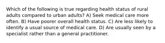 Which of the following is true regarding health status of rural adults compared to urban adults? A) Seek medical care more often. B) Have poorer overall health status. C) Are less likely to identify a usual source of medical care. D) Are usually seen by a specialist rather than a general practitioner.