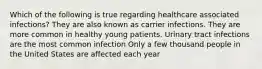 Which of the following is true regarding healthcare associated infections? They are also known as carrier infections. They are more common in healthy young patients. Urinary tract infections are the most common infection Only a few thousand people in the United States are affected each year