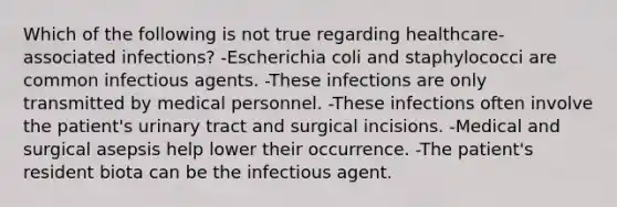 Which of the following is not true regarding healthcare-associated infections? -Escherichia coli and staphylococci are common infectious agents. -These infections are only transmitted by medical personnel. -These infections often involve the patient's urinary tract and surgical incisions. -Medical and surgical asepsis help lower their occurrence. -The patient's resident biota can be the infectious agent.