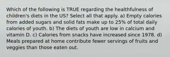 Which of the following is TRUE regarding the healthfulness of children's diets in the US? Select all that apply. a) Empty calories from added sugars and solid fats make up to 25% of total daily calories of youth. b) The diets of youth are low in calcium and vitamin D. c) Calories from snacks have increased since 1978. d) Meals prepared at home contribute fewer servings of fruits and veggies than those eaten out.