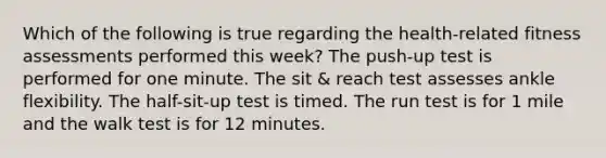 Which of the following is true regarding the health-related fitness assessments performed this week? The push-up test is performed for one minute. The sit & reach test assesses ankle flexibility. The half-sit-up test is timed. The run test is for 1 mile and the walk test is for 12 minutes.