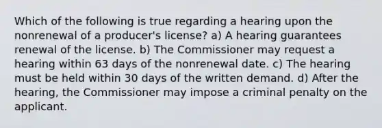 Which of the following is true regarding a hearing upon the nonrenewal of a producer's license? a) A hearing guarantees renewal of the license. b) The Commissioner may request a hearing within 63 days of the nonrenewal date. c) The hearing must be held within 30 days of the written demand. d) After the hearing, the Commissioner may impose a criminal penalty on the applicant.