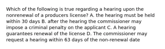 Which of the following is true regarding a hearing upon the nonrenewal of a producers license? A. the hearing must be held within 30 days B. after the hearing the commissioner may impose a criminal penalty on the applicant C. A hearing guarantees renewal of the license D. The commissioner may request a hearing within 63 days of the non-renewal date