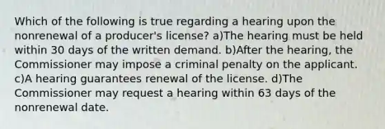 Which of the following is true regarding a hearing upon the nonrenewal of a producer's license? a)The hearing must be held within 30 days of the written demand. b)After the hearing, the Commissioner may impose a criminal penalty on the applicant. c)A hearing guarantees renewal of the license. d)The Commissioner may request a hearing within 63 days of the nonrenewal date.