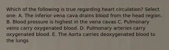 Which of the following is true regarding heart circulation? Select one: A. The inferior vena cava drains blood from the head region. B. Blood pressure is highest in the vena cavas C. Pulmonary veins carry oxygenated blood. D. Pulmonary arteries carry oxygenated blood. E. The Aorta carries deoxygenated blood to the lungs